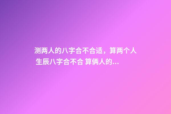 测两人的八字合不合适，算两个人 生辰八字合不合 算俩人的八字合不合适，测算两个人八字合不合-第1张-观点-玄机派